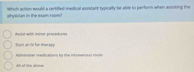 Which action would a certified medical assistant typically be able to perform when assisting the
physician in the exam room?
Assist with minor procedures
Start an IV for therapy
Administer medications by the intravenous route
All of the above