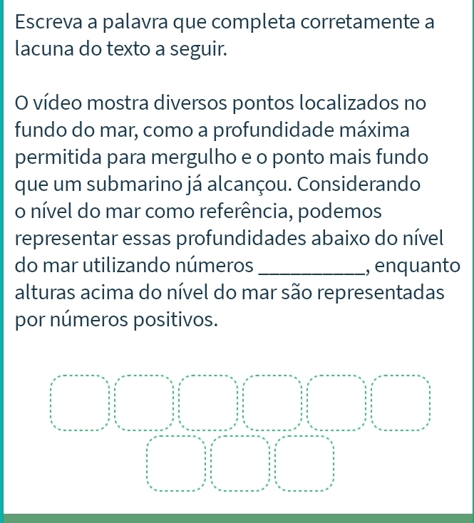 Escreva a palavra que completa corretamente a 
lacuna do texto a seguir. 
O vídeo mostra diversos pontos localizados no 
fundo do mar, como a profundidade máxima 
permitida para mergulho e o ponto mais fundo 
que um submarino já alcançou. Considerando 
o nível do mar como referência, podemos 
representar essas profundidades abaixo do nível 
do mar utilizando números _, enquanto 
alturas acima do nível do mar são representadas 
por números positivos.