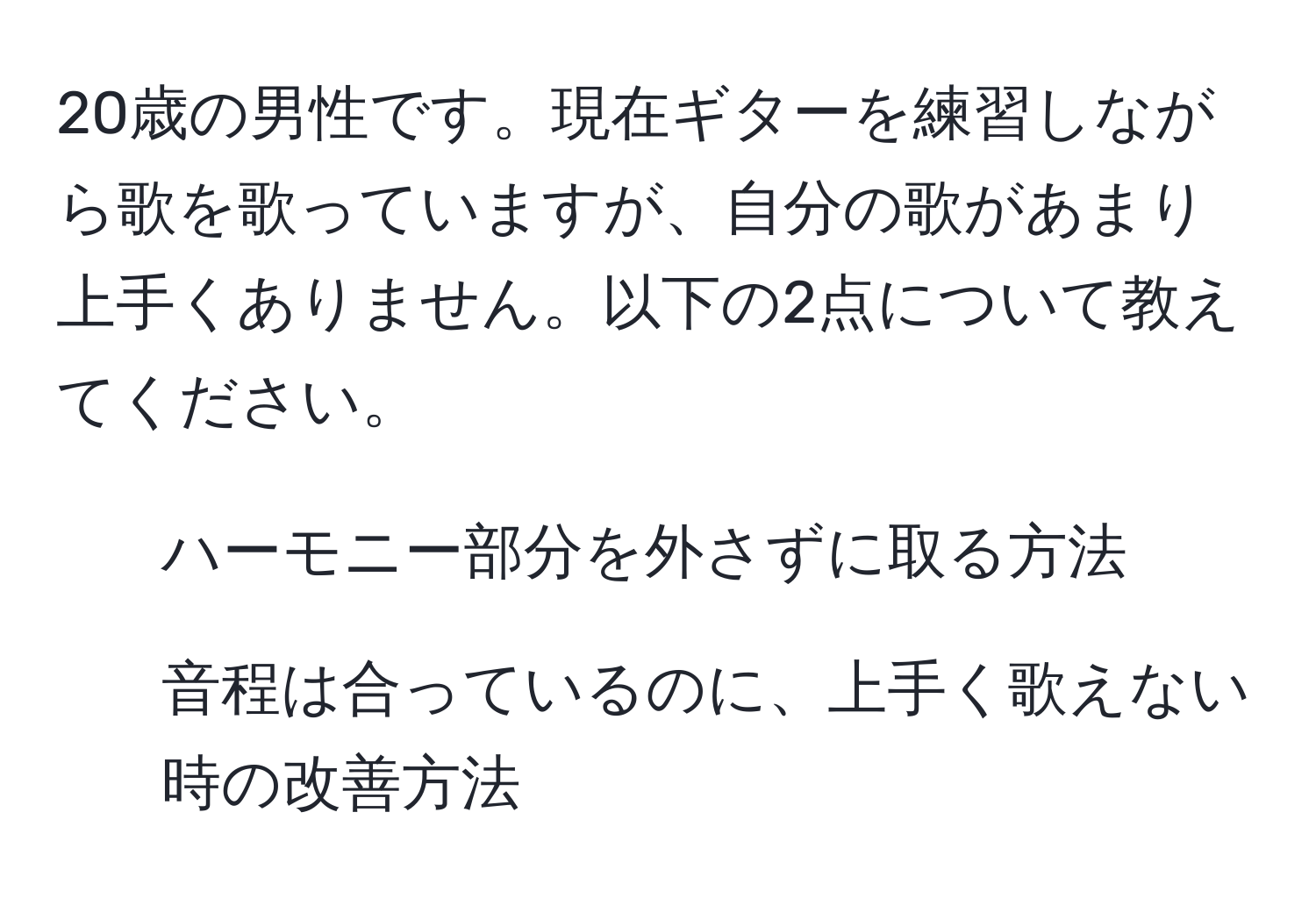 20歳の男性です。現在ギターを練習しながら歌を歌っていますが、自分の歌があまり上手くありません。以下の2点について教えてください。  
1. ハーモニー部分を外さずに取る方法  
2. 音程は合っているのに、上手く歌えない時の改善方法