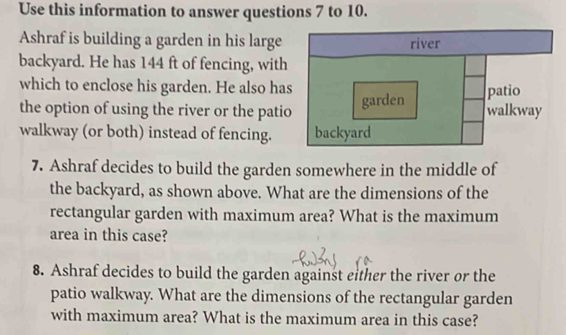 Use this information to answer questions 7 to 10. 
Ashraf is building a garden in his large 
backyard. He has 144 ft of fencing, with 
which to enclose his garden. He also has 
the option of using the river or the patio 
walkway (or both) instead of fencing. 
7. Ashraf decides to build the garden somewhere in the middle of 
the backyard, as shown above. What are the dimensions of the 
rectangular garden with maximum area? What is the maximum 
area in this case? 
8. Ashraf decides to build the garden against either the river or the 
patio walkway. What are the dimensions of the rectangular garden 
with maximum area? What is the maximum area in this case?