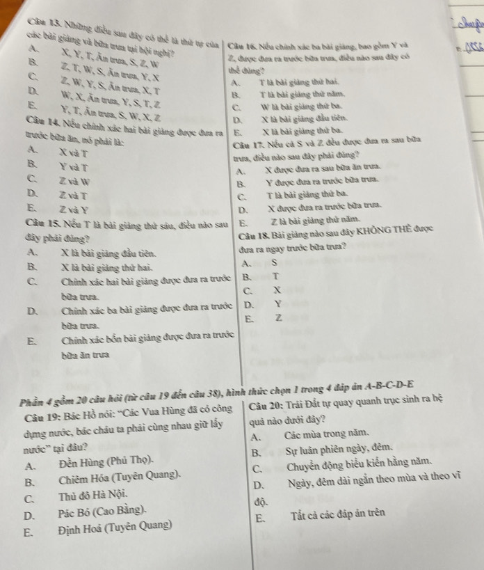 Những điều sau đây có thể là thứ tự của Cầu 16. Nều chính xác ba bài giáng, bao gồm Y và
các bài giảng và bữa trun tại hội nghị?
A. X, Y, T, Ăn trun, S, Z, W
Z, được dưa ra trước bữa trưa, điều nào sau đây có
thể dùng?
B. Z,T. W, S, Ăn trưa, Y. X
A.  T là bài giảng thứ hai.
C.  Z. W, Y, S, Ăn trưa, X, T
B. T là bài giảng thứ năm.
D. W, X, Ăn trun, Y, S, T, Z C. W là bài giảng thứ ba.
E. Y, T, Ấn trưa, S, W, X, Z
D. X là bài giảng đầu tiên.
Câu 14. Nếu chính xác hai bài giảng được đưa ra E. X là bài giảng thứ ba.
trước bữa ăn, nó phải là:
Câu 17. Nếu cả S và Z đều được đưa ra sau bữa
A. X và T
trưa, điều nào sau đây phải đúng?
B. Y và T
A. X được đưa ra sau bữa ăn trưa.
C. Z và W
B. Y được đưa ra trước bữa trưa.
D. Z và T C. T là bài giáng thứ ba.
E. Z và Y D. X được đưa ra trước bữa trưa.
Câu 15. Nếu T là bài giảng thứ sáu, điều nào sau E.  Z là bài giảng thứ năm.
đây phải đúng?
Câu 18, Bải giảng nào sau đây KHÔNG THÊ được
A. X là bài giảng đầu tiên.
đưa ra ngay trước bữa trưa?
B. X là bài giảng thứ hai. A. S
C. Chính xác hai bài giảng được đưa ra trước B. T
bữa trưa. C. X
D.  Chính xác ba bài giảng được đưa ra trước D. Y
bữa trưa. E、 Z
E. Chính xác bốn bài giảng được đưa ra trước
bữa ăn trưa
Phần 4 gồm 20 câu hỏi (từ câu 19 đến câu 38), hình thức chọn 1 trong 4 đáp án A-B-C-D-E
Câu 19: Bác Hồ nói: “Các Vua Hùng đã có công  Câu 20: Trái Đất tự quay quanh trục sinh ra hệ
dựng nước, bác cháu ta phải cùng nhau giữ lấy quả nào dưới đây?
nước' tại đâu? A. Các mùa trong năm.
A. Đền Hùng (Phủ Thọ). B.Sự luân phiên ngày, đêm.
B. Chiêm Hóa (Tuyên Quang). C. Chuyển động biểu kiến hằng năm.
C.Thủ đô Hà Nội. D. Ngày, đêm dài ngắn theo mùa và theo vĩ
D. Pác Bó (Cao Bằng). độ.
E.
E. Định Hoá (Tuyên Quang) Tất cả các đáp án trên