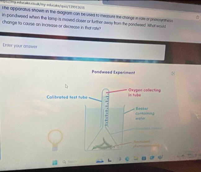 ittps//my.educake.co.uk/my-educake/quiz/139913618 
The apparatus shown in the diagram can be used to measure the change in rafe of priotosynthesis 
in pondweed when the lamp is moved closer or further away from the pondweed. What would 
change to cause an increase or decrease in that rate? 
Enter your answer