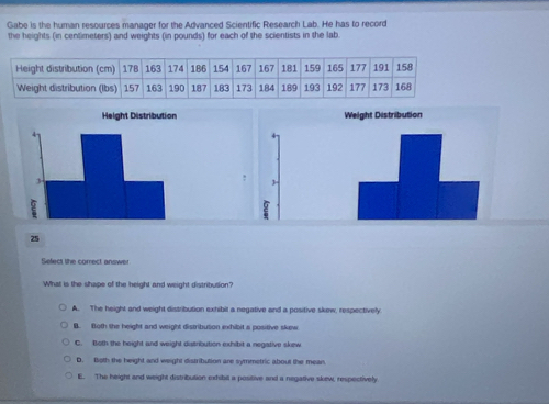 Gabe is the human resources manager for the Advanced Scientific Research Lab. He has to record
the heights (in centimeters) and weights (in pounds) for each of the scientists in the lab.
25
Sefect the comect answer
What is the shape of the height and weight distribusion?
A. The height and weight distribution exhibit a negative and a positive skew, respectively
B. Both the height and weight distribution exhibit a positive skew
C. Both the height and weight distribution exhibit a negative skew
D. Both the height and weight distribution are symmetric about the mean.
E. The height and weight distribution exhibit a positive and a negative skew, respectively