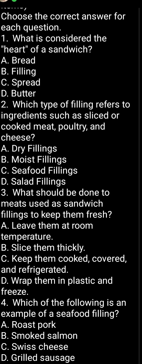 Choose the correct answer for
each question.
1. What is considered the
"heart" of a sandwich?
A. Bread
B. Filling
C. Spread
D. Butter
2. Which type of filling refers to
ingredients such as sliced or
cooked meat, poultry, and
cheese?
A. Dry Fillings
B. Moist Fillings
C. Seafood Fillings
D. Salad Fillings
3. What should be done to
meats used as sandwich
fillings to keep them fresh?
A. Leave them at room
temperature.
B. Slice them thickly.
C. Keep them cooked, covered,
and refrigerated.
D. Wrap them in plastic and
freeze.
4. Which of the following is an
example of a seafood filling?
A. Roast pork
B. Smoked salmon
C. Swiss cheese
D. Grilled sausage