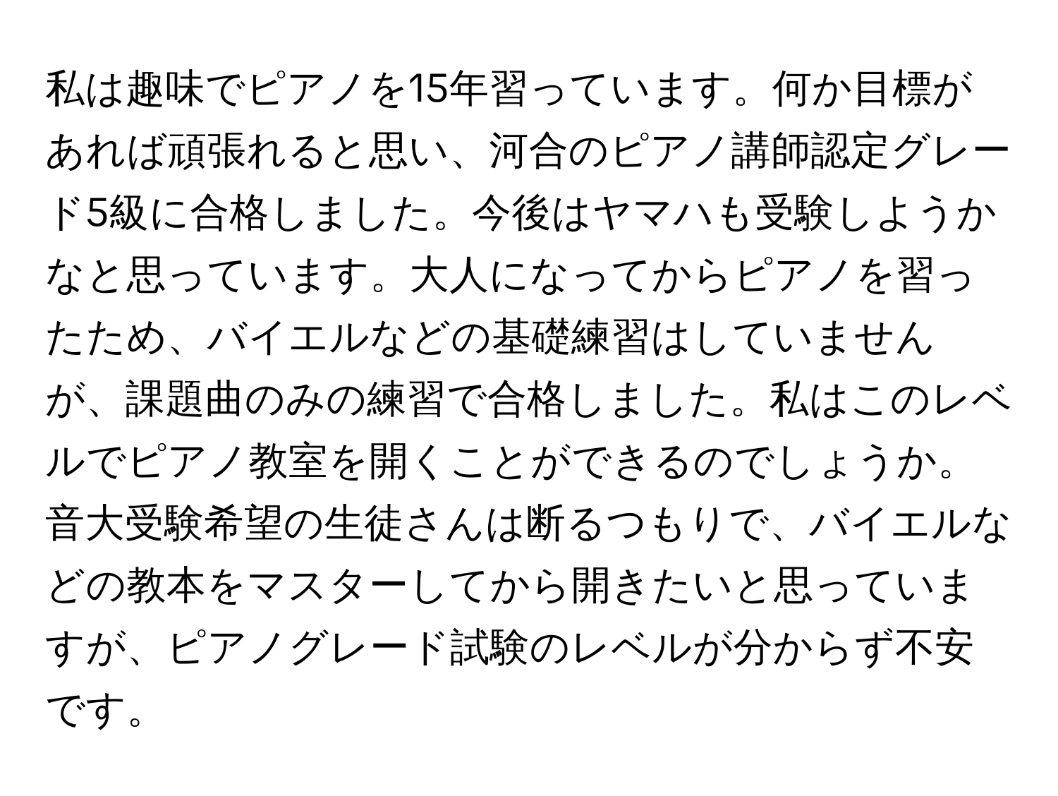 私は趣味でピアノを15年習っています。何か目標があれば頑張れると思い、河合のピアノ講師認定グレード5級に合格しました。今後はヤマハも受験しようかなと思っています。大人になってからピアノを習ったため、バイエルなどの基礎練習はしていませんが、課題曲のみの練習で合格しました。私はこのレベルでピアノ教室を開くことができるのでしょうか。音大受験希望の生徒さんは断るつもりで、バイエルなどの教本をマスターしてから開きたいと思っていますが、ピアノグレード試験のレベルが分からず不安です。