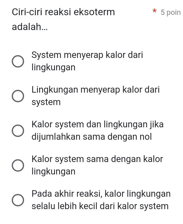 Ciri-ciri reaksi eksoterm 5 poin
adalah...
System menyerap kalor dari
lingkungan
Lingkungan menyerap kalor dari
system
Kalor system dan lingkungan jika
dijumlahkan sama dengan nol
Kalor system sama dengan kalor
lingkungan
Pada akhir reaksi, kalor lingkungan
selalu lebih kecil dari kalor system