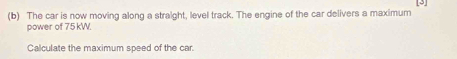 The car is now moving along a straight, level track. The engine of the car delivers a maximum [3] 
power of 75 kW. 
Calculate the maximum speed of the car.