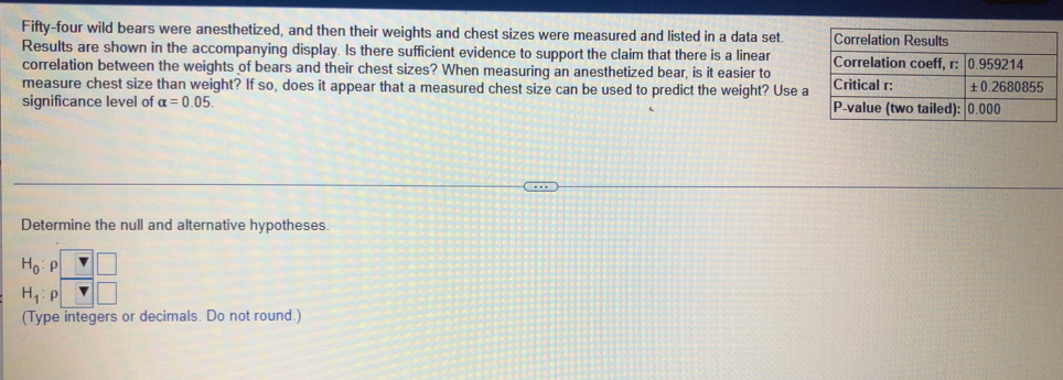 Fifty-four wild bears were anesthetized, and then their weights and chest sizes were measured and listed in a data set. 
Results are shown in the accompanying display. Is there sufficient evidence to support the claim that there is a linear 
correlation between the weights of bears and their chest sizes? When measuring an anesthetized bear, is it easier to 
measure chest size than weight? If so, does it appear that a measured chest size can be used to predict the weight? Use a 
significance level of alpha =0.05. 
Determine the null and alternative hypotheses.
beginarrayr H_0:p□  H_1:p□ endarray
(Type integers or decimals. Do not round.)