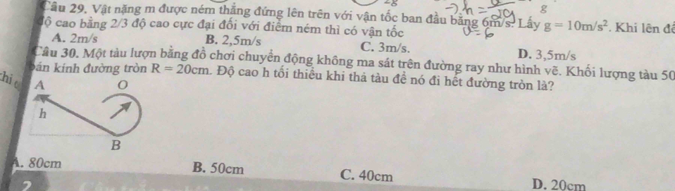 28
g
Cầu 29. Vật nặng m được ném thăng đứng lên trên với vận tốc ban đầu bằng 6m/s. Lấy g=10m/s^2
độ cao bằng 2/3 độ cao cực đại đổi với điểm ném thì có vận tốc . Khi lện đê
A. 2m/s B. 2,5m/s C. 3m/s. D. 3,5m/s
Câu 30. Một tàu lượn bằng đồ chơi chuyển động không ma sát trên đường ray như hình vẽ. Khối lượng tàu 50
bán kính đường tròn R=20cm 1 Độ cao h tối thiều khi thả tàu đề nó đi hết đường tròn là?
hi
A. 80cm B. 50cm C. 40cm D. 20cm
2