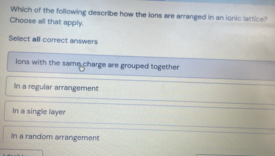 Which of the following describe how the ions are arranged in an ionic lattice?
Choose all that apply.
Select all correct answers
lons with the same charge are grouped together
In a regular arrangement
In a single layer
In a random arrangement