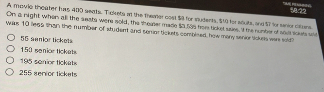 TIME PEMAINING
58:22
A movie theater has 400 seats. Tickets at the theater cost $8 for students, $10 for adults, and $7 for senior citizens.
On a night when all the seats were sold, the theater made $3,535 from ticket sales. If the number of adult tickets sold
was 10 less than the number of student and senior tickets combined, how many senior tickets were sold?
55 senior tickets
150 senior tickets
195 senior tickets
255 senior tickets