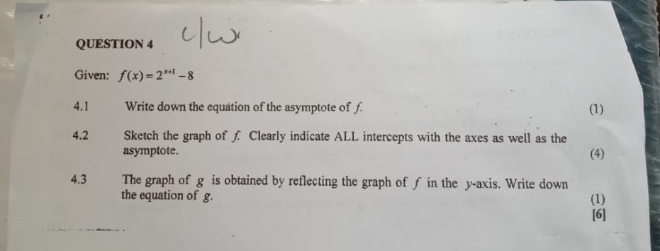 Given: f(x)=2^(x+1)-8
4.1 Write down the equation of the asymptote of f. (1) 
4.2 Sketch the graph of f Clearly indicate ALL intercepts with the axes as well as the 
asymptote. (4) 
4.3 The graph of g is obtained by reflecting the graph of ƒ in the y-axis. Write down 
the equation of g. (1) 
[6]