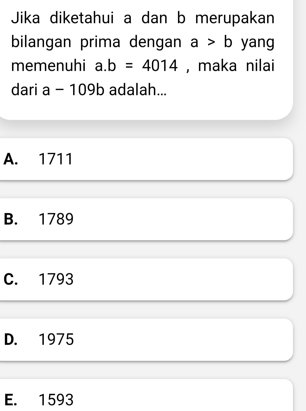 Jika diketahui a dan b merupakan
bilangan prima dengan a>b yang
memenuhi a. b=4014 , maka nilai
dari a a-109b adalah...
A. 1711
B. 1789
C. 1793
D. 1975
E. 1593