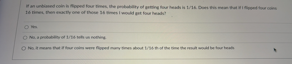 If an unbiased coin is flipped four times, the probability of getting four heads is 1/16. Does this mean that if I flipped four coins
16 times, then exactly one of those 16 times I would get four heads?
Yes.
No, a probability of 1/16 tells us nothing.
No, it means that if four coins were flipped many times about 1/16 th of the time the result would be four heads