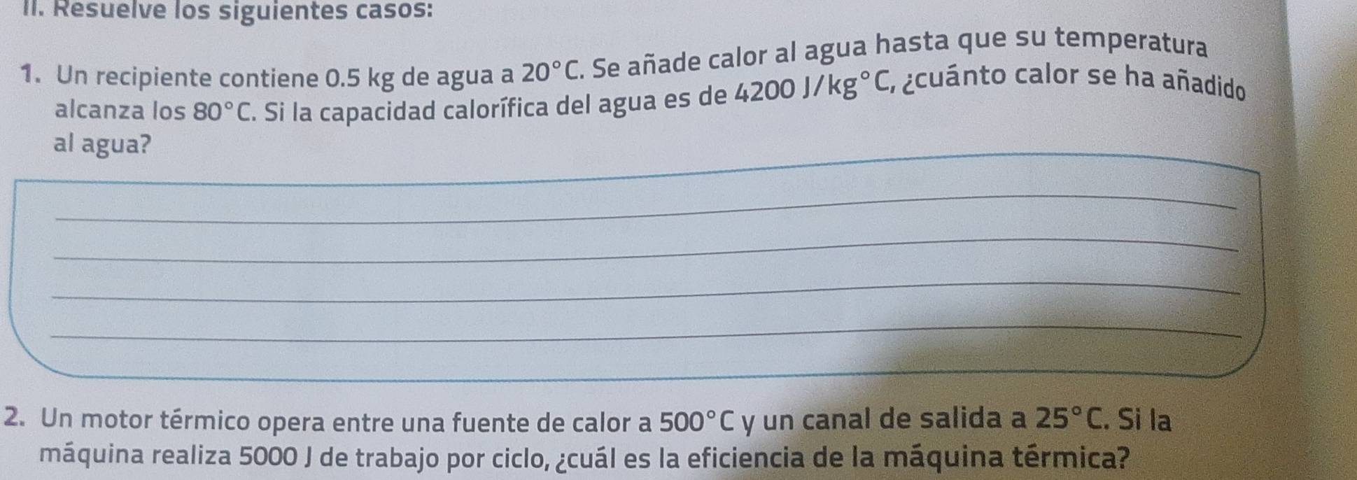 Resuelve los siguientes casos: 
1. Un recipiente contiene 0.5 kg de agua a 20°C. Se añade calor al agua hasta que su temperatura 
alcanza los 80°C. Si la capacidad calorífica del agua es de 4200J/kg°C
a cuánto calor se ha añadido 
al agua? 
_ 
_ 
_ 
_ 
_ 
__ 
2. Un motor térmico opera entre una fuente de calor a 500°C y un canal de salida a 25°C. Si la 
máquina realiza 5000 J de trabajo por ciclo, ¿cuál es la eficiencia de la máquina térmica?