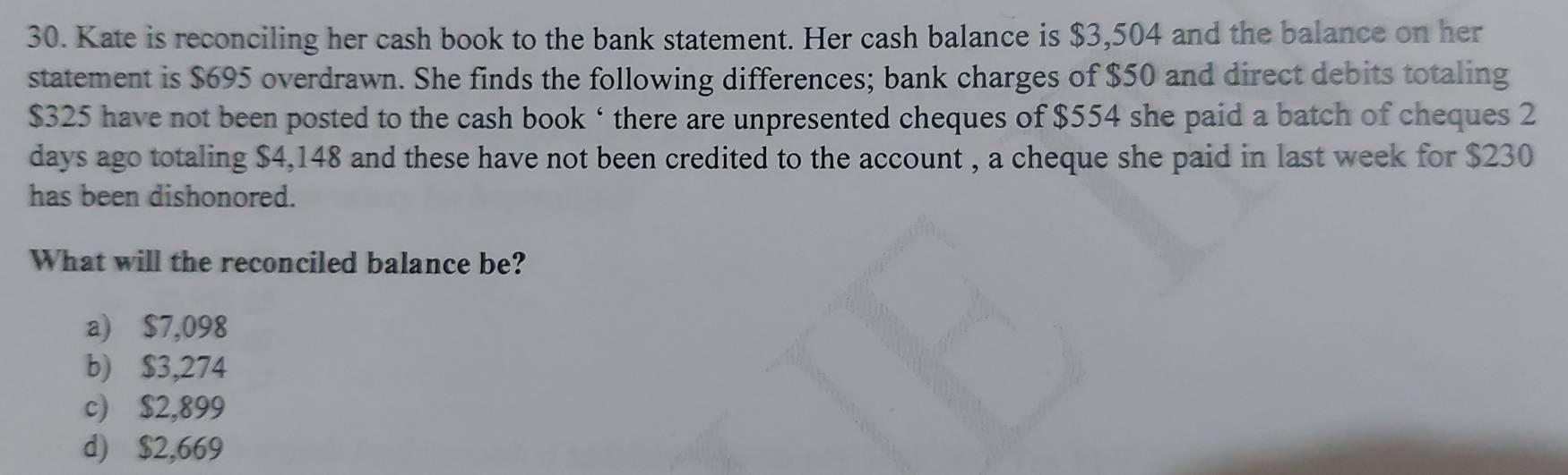 Kate is reconciling her cash book to the bank statement. Her cash balance is $3,504 and the balance on her
statement is $695 overdrawn. She finds the following differences; bank charges of $50 and direct debits totaling
$325 have not been posted to the cash book ‘ there are unpresented cheques of $554 she paid a batch of cheques 2
days ago totaling $4,148 and these have not been credited to the account , a cheque she paid in last week for $230
has been dishonored.
What will the reconciled balance be?
a) $7,098
b) $3,274
c) $2,899
d) $2,669