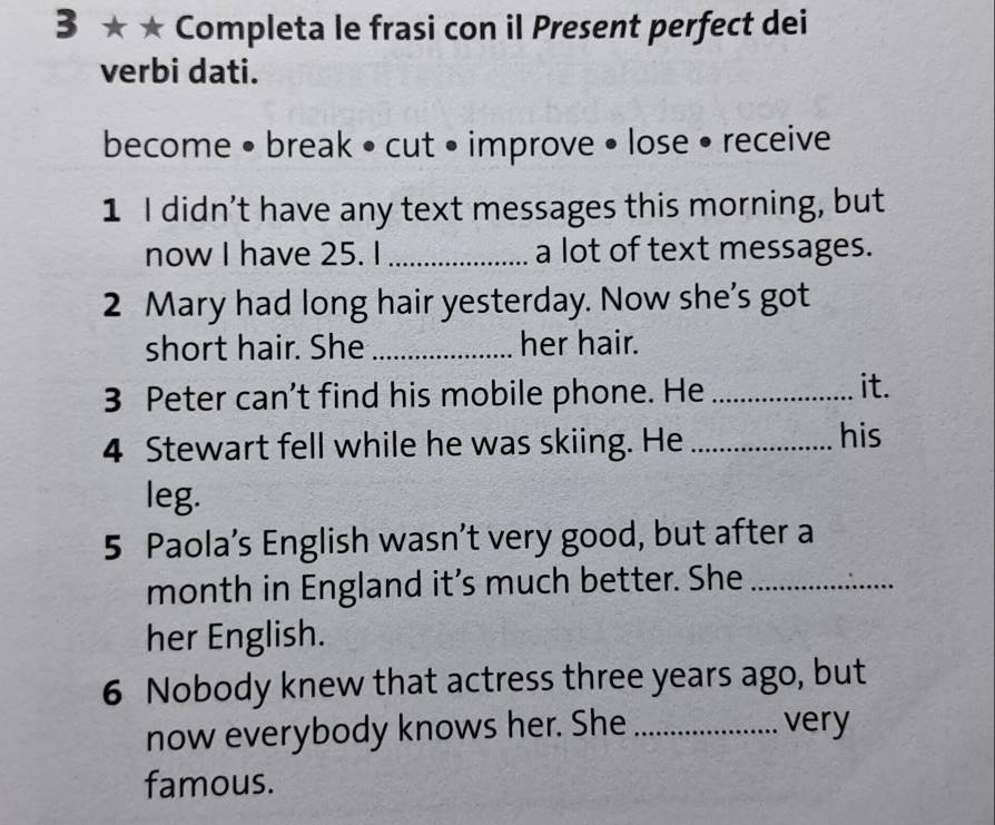 3 ★ ★ Completa le frasi con il Present perfect dei 
verbi dati. 
become • break • cut • improve • lose • receive 
1 I didn’t have any text messages this morning, but 
now I have 25. I _a lot of text messages. 
2 Mary had long hair yesterday. Now she's got 
short hair. She_ her hair. 
3 Peter can’t find his mobile phone. He _it. 
4 Stewart fell while he was skiing. He_ 
his 
leg. 
5 Paola’s English wasn’t very good, but after a 
month in England it’s much better. She_ 
her English. 
6 Nobody knew that actress three years ago, but 
now everybody knows her. She _very 
famous.