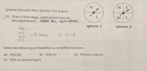 Spinner one and then Spinner two is spun. 
39. Draw a two-stage, eight-branch tree for 
W S 
this experiment. 
spinner 1 spinner 2 
Write the following probabilities as simplified fractions. 
40. P(N,W) 41. P(W,N) 42. P(letters match) 
43. P(W on second spin)