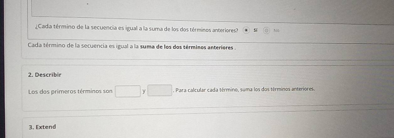 ¿Cada término de la secuencia es igual a la suma de los dos términos anteriores? Si No
Cada término de la secuencia es igual a la suma de los dos términos anteriores .
2. Describir
Los dos primeros términos son □ y □. Para calcular cada término, suma los dos términos anteriores.
3. Extend