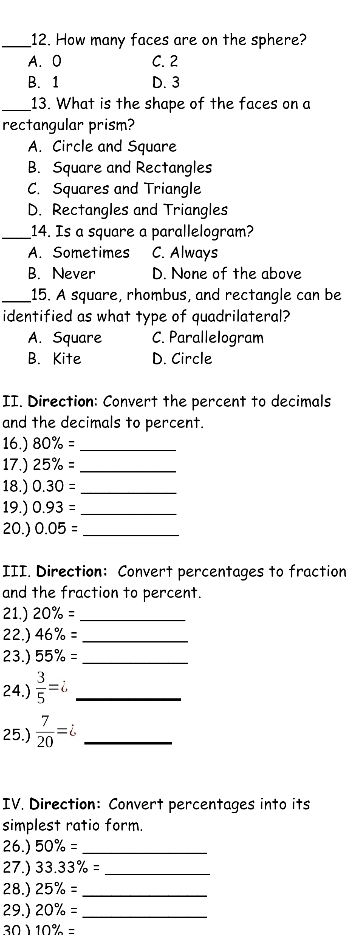 How many faces are on the sphere?
A. O C. 2
B. 1 D. 3
_13. What is the shape of the faces on a
rectangular prism?
A. Circle and Square
B. Square and Rectangles
C. Squares and Triangle
D. Rectangles and Triangles
_14. Is a square a parallelogram?
A. Sometimes C. Always
B. Never D. None of the above
_15. A square, rhombus, and rectangle can be
identified as what type of quadrilateral?
A. Square C. ParalleIogram
B. Kite D. Circle
II. Direction: Convert the percent to decimals
and the decimals to percent.
16.) 80% = _
17.) 25% = _
18.) 0.30= _
19.) 0.93= _
20.) 0.05= _
III. Direction: Convert percentages to fraction
and the fraction to percent.
21.) 20% = _
22.) 46% = _
23.) 55% = _
24.)  3/5 =i _
25.)  7/20 = _
IV. Direction: Convert percentages into its
simplest ratio form.
26.) 50% = _
27.) 33.33% = _
28.) 25% = _
29.) 20% = _
10% =