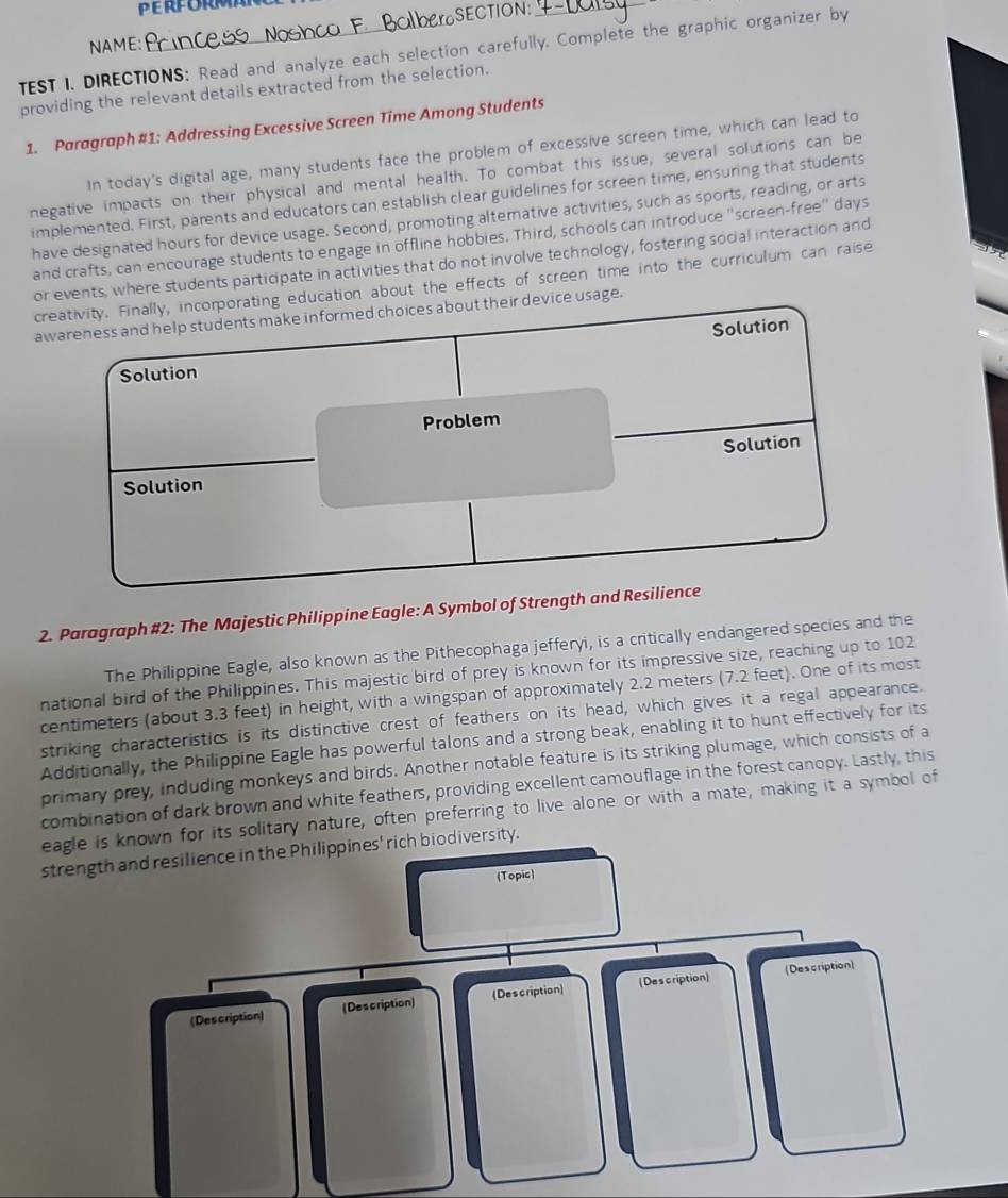 NAME 
TEST I. DIRECTIONS: Read and analyze each selection carefully. Complete the graphic organizer by 
providing the relevant details extracted from the selection. 
1. Paragraph #1: Addressing Excessive Screen Time Among Students 
In today's digital age, many students face the problem of excessive screen time, which can lead to 
negative impacts on their physical and mental health. To combat this issue, several solutions can be 
implemented. First, parents and educators can establish clear guidelines for screen time, ensuring that students 
have designated hours for device usage. Second, promoting altemative activities, such as sports, reading, or arts 
and crafts, can encourage students to engage in offline hobbies. Third, schools can introduce ''screen-free'' days 
or events, where students participate in activities that do not involve technology, fostering social interaction and 
creativity. Finally, incorporating education about the effects of screen time into the curriculum can raise 
awareness and help students make informed choices about their device usage. 
2. Paragraph #2: The Majestic Philippine Eagle: A Symbol of Strength and Resilience 
The Philippine Eagle, also known as the Pithecophaga jefferyi, is a critically endangered species and the 
national bird of the Philippines. This majestic bird of prey is known for its impressive size, reaching up to 102
centimeters (about 3.3 feet) in height, with a wingspan of approximately 2.2 meters (7.2 feet). One of its most 
striking characteristics is its distinctive crest of feathers on its head, which gives it a regal appearance. 
Additionally, the Philippine Eagle has powerful talons and a strong beak, enabling it to hunt effectively for its 
primary prey, induding monkeys and birds. Another notable feature is its striking plumage, which consists of a 
combination of dark brown and white feathers, providing excellent camouflage in the forest canopy. Lastly, this 
eagle is known for its solitary nature, often preferring to live alone or with a mate, making it a symbol of 
strength and resilience in the Philippines' rich biodiversity. 
(Topic) 
(Description) 
(Des cription) (Description) (Description (Description)