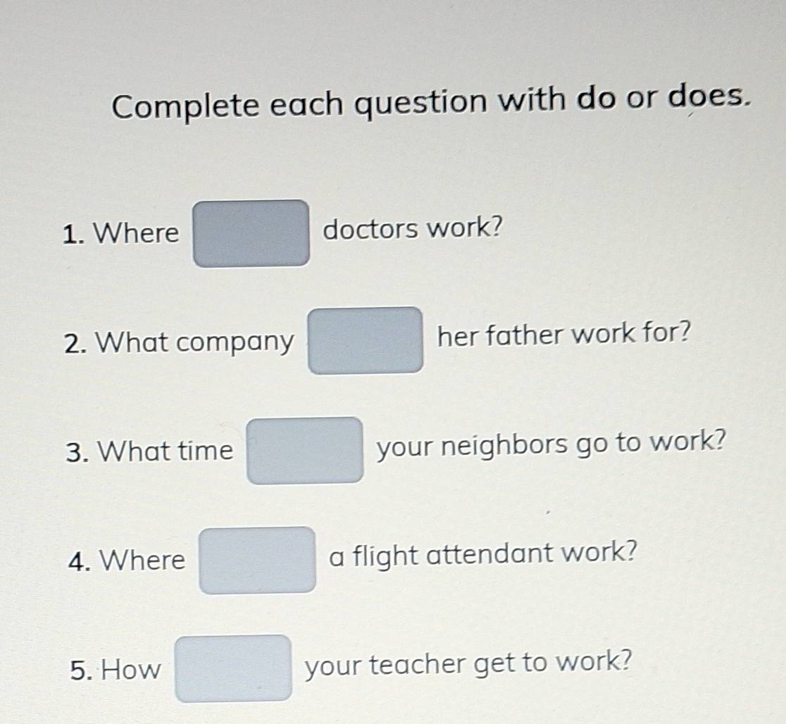 Complete each question with do or does. 
1. Where doctors work? 
2. What company her father work for? 
3. What time your neighbors go to work? 
4. Where a flight attendant work? 
5. How your teacher get to work?