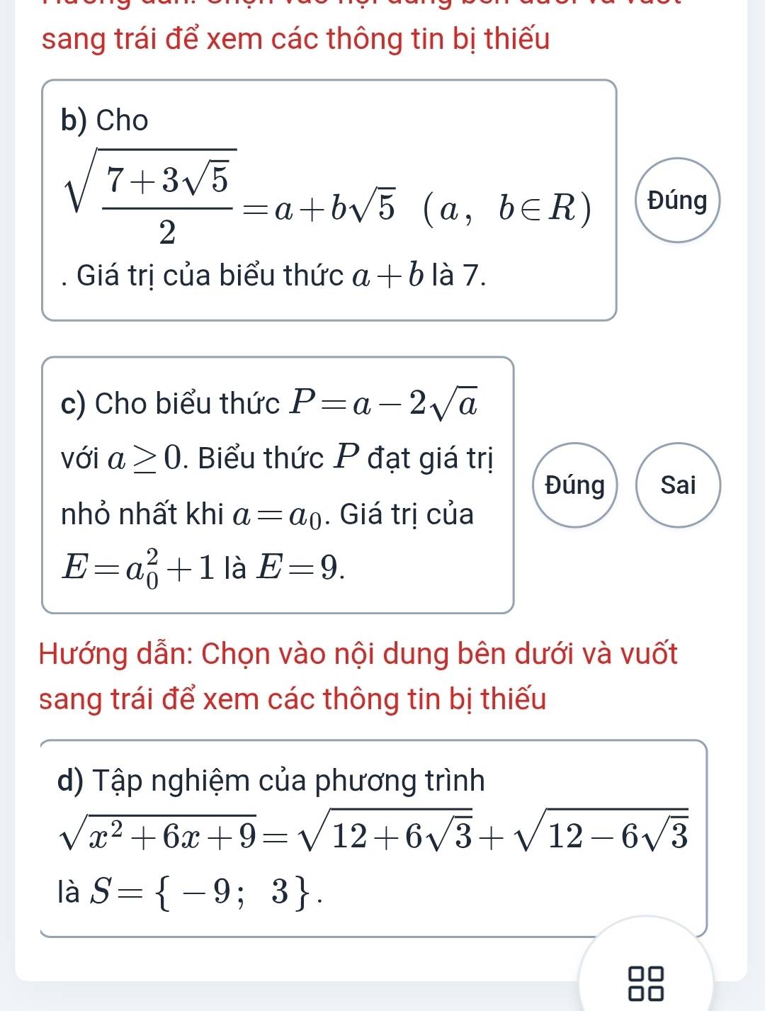 sang trái để xem các thông tin bị thiếu 
b) Cho
sqrt(frac 7+3sqrt 5)2=a+bsqrt(5) (a,b∈ R) Đúng 
Giá trị của biểu thức a+b là 7. 
c) Cho biểu thức P=a-2sqrt(a)
với a≥ 0. Biểu thức P đạt giá trị 
Đúng Sai 
nhỏ nhất khi a=a_0. Giá trị của
E=a_0^(2+1 là E=9. 
Hướng dẫn: Chọn vào nội dung bên dưới và vuốt 
sang trái để xem các thông tin bị thiếu 
d) Tập nghiệm của phương trình
sqrt(x^2)+6x+9)=sqrt(12+6sqrt 3)+sqrt(12-6sqrt 3)
là S= -9;3.