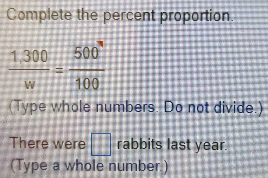 Complete the percent proportion.
 (1,300)/w = 500/100 
(Type whole numbers. Do not divide.) 
There were □ rabbits last year. 
(Type a whole number.)