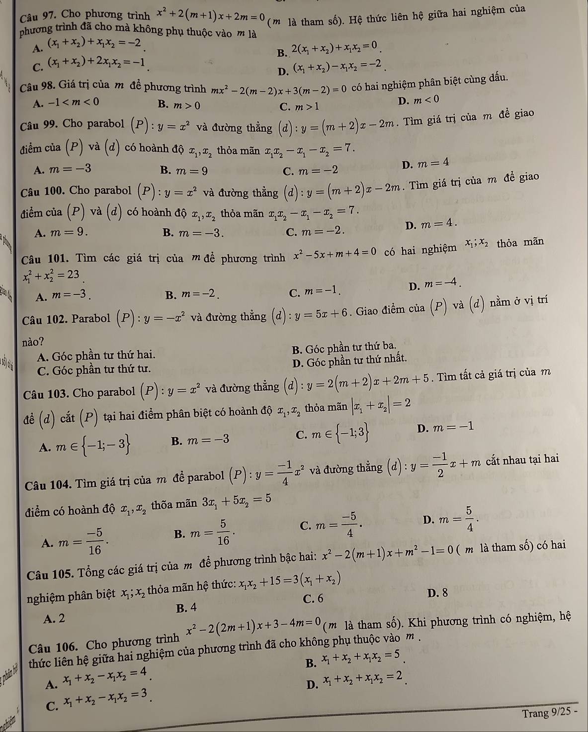 Cho phương trình x^2+2(m+1)x+2m=0 (m là tham số). Hệ thức liên hệ giữa hai nghiệm của
phương trình đã cho mà không phụ thuộc vào m là
A. (x_1+x_2)+x_1x_2=-2 2(x_1+x_2)+x_1x_2=0
B.
C. (x_1+x_2)+2x_1x_2=-1
D. (x_1+x_2)-x_1x_2=-2
Câu 98. Giá trị của m đề phương trình mx^2-2(m-2)x+3(m-2)=0 có hai nghiệm phân biệt cùng đấu.
A. -1 B. m>0
C. m>1
D. m<0</tex>
Câu 99. Cho parabol (P):y=x^2 và đường thẳng (d):y=(m+2)x-2m.  Tìm giá trị của m đề giao
điểm của (P) và (d) có hoành độ x_1,x_2 thỏa mãn x_1x_2-x_1-x_2=7.
A. m=-3 B. m=9 C. m=-2
D. m=4
Câu 100. Cho parabol (P):y=x^2 và đường thẳng  (d) :y=(m+2)x-2m. Tìm giá trị của m đề giao
điểm của (P) và (d) có hoành độ x_1,x_2 thỏa mãn x_1x_2-x_1-x_2=7.
A. m=9. B. m=-3. C. m=-2.
D. m=4.
Câu 101. Tìm các giá trị của mđề phương trình x^2-5x+m+4=0 có hai nghiệm x_1;x_2 thỏa mãn
x_1^(2+x_2^2=23
A. m=-3. B. m=-2. C. m=-1.
D. m=-4.
Câu 102. Parabol (P):y=-x^2)va đường thẳng (d):y=5x+6. Giao điểm của (P) và (d) nằm ở vị trí
nào?
A. Góc phần tư thứ hai.
B. Góc phần tư thứ ba.
D. Góc phần tư thứ nhất.
C. Góc phần tư thứ tư.
Câu 103. Cho parabol (P):y=x^2 và đường thẳng (d):y=2(m+2)x+2m+5. Tìm tất cả giá trị của m
để (d) cắt (P) tại hai điểm phân biệt có hoành độ x_1,x_2 thỏa mãn |x_1+x_2|=2
A. m∈  -1;-3 B. m=-3 C. m∈  -1;3 D. m=-1
Câu 104. Tìm giá trị của m để parabol (P):y= (-1)/4 x^2 và đường thẳng (d) : y= (-1)/2 x+m cắt nhau tại hai
điểm có hoành độ x_1,x_2 thõa mãn 3x_1+5x_2=5
C.
D.
A. m= (-5)/16 .
B. m= 5/16 . m= (-5)/4 . m= 5/4 .
Câu 105. Tổng các giá trị của m để phương trình bậc hai: x^2-2(m+1)x+m^2-1=0 ( m là tham số) có hai
nghiệm phân biệt x_1;x_2 thỏa mãn hệ thức: x_1x_2+15=3(x_1+x_2)
C. 6 D. 8
A. 2 B. 4
Câu 106. Cho phương trình x^2-2(2m+1)x+3-4m=0 ( m  là tham số). Khi phương trình có nghiệm, hệ
phân ệ thức liên hệ giữa hai nghiệm của phương trình đã cho không phụ thuộc vào m .
B. x_1+x_2+x_1x_2=5
A. x_1+x_2-x_1x_2=4_  x_1+x_2+x_1x_2=2
D.
C. x_1+x_2-x_1x_2=3
Trang 9/25 -