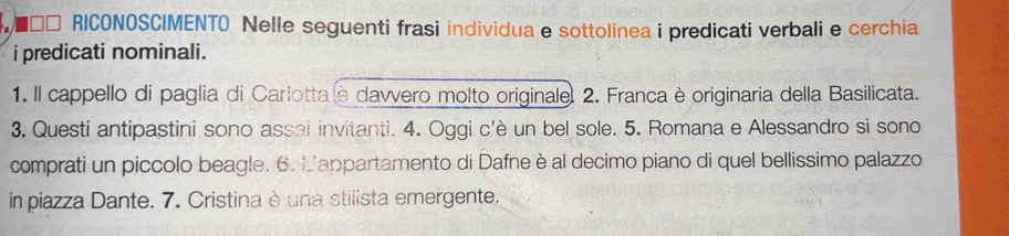 ■ □□ RICONOSCIMENTO Nelle seguenti frasi individua e sottolinea i predicati verbali e cerchia 
i predicati nominali. 
1. Il cappello di paglia di Carlotta e davvero molto originale. 2. Franca è originaria della Basilicata. 
3. Questi antipastini sono assai invitanti. 4. Oggi c'è un bel sole. 5. Romana e Alessandro si sono 
comprati un piccolo beagle. 6. Lappartamento di Dafne è al decimo piano di quel bellissimo palazzo 
in piazza Dante. 7. Cristina è una stilista emergente.