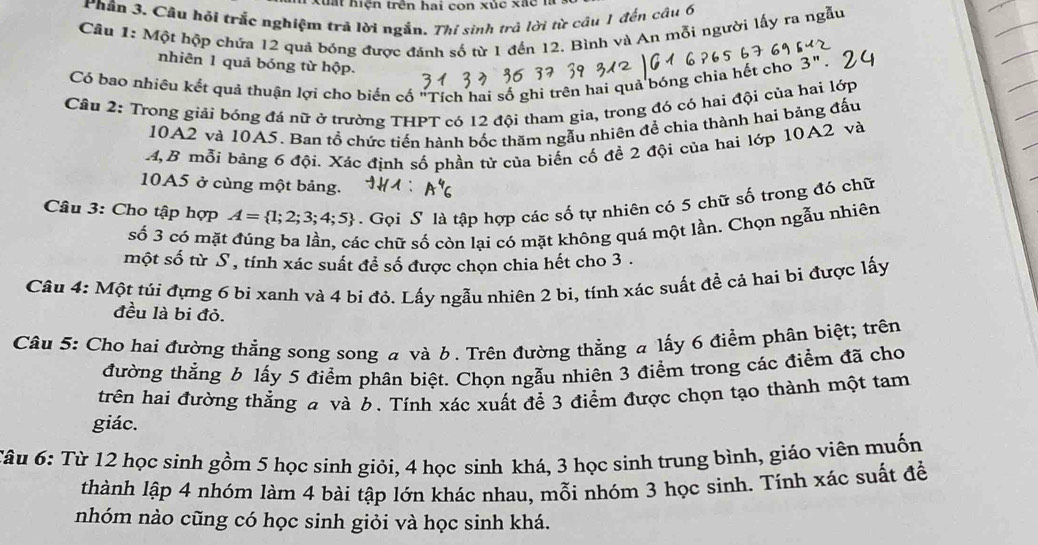 tu     hiện trên hai con xủc x a c 
Phân 3. Câu hỏi trắc nghiệm trã lời ngắn. Thí sinh trả lời từ câu 1 đến câu 6
Câu 1: Một hộp chứa 12 quả bóng được đánh số từ 1 đến 12. Bình và An mỗi người lấy ra ngẫu
nhiên 1 quả bóng từ hộp.
Có bao nhiêu kết quả thuận lợi cho biến cố "Tích hai số ghi trên hai quả bóng chia hết cho 3
Câu 2: Trong giải bóng đá nữ ở trường THPT có 12 đội tham gia, trong đó có hai đội của hai lớp
10A2 và 10A5. Ban tổ chức tiến hành bốc thăm ngẫu nhiên để chia thành hai bảng đấu
4,B mỗi bảng 6 đội. Xác định số phần tử của biến cố đề 2 đội của hai lớp 10A2 và
10A5 ở cùng một bảng.
Câu 3: Cho tập hợp A= 1;2;3;4;5. Gọi S là tập hợp các số tự nhiên có 5 chữ số trong đó chữ
số 3 có mặt đúng ba lần, các chữ số còn lại có mặt không quá một lần. Chọn ngẫu nhiên
một số từ S , tính xác suất để số được chọn chia hết cho 3 .
Câu 4: Một túi đựng 6 bi xanh và 4 bi đó. Lấy ngẫu nhiên 2 bi, tính xác suất để cả hai bi được lấy
đều là bi đỏ.
Câu 5: Cho hai đường thẳng song song a và b. Trên đường thẳng a lấy 6 điểm phân biệt; trên
đường thẳng 6 lấy 5 điểm phân biệt. Chọn ngẫu nhiên 3 điểm trong các điểm đã cho
trên hai đường thẳng 4 và 6. Tính xác xuất để 3 điểm được chọn tạo thành một tam
giác.
Câu 6: Từ 12 học sinh gồm 5 học sinh giỏi, 4 học sinh khá, 3 học sinh trung bình, giáo viên muốn
thành lập 4 nhóm làm 4 bài tập lớn khác nhau, mỗi nhóm 3 học sinh. Tính xác suất để
nhóm nào cũng có học sinh giỏi và học sinh khá.