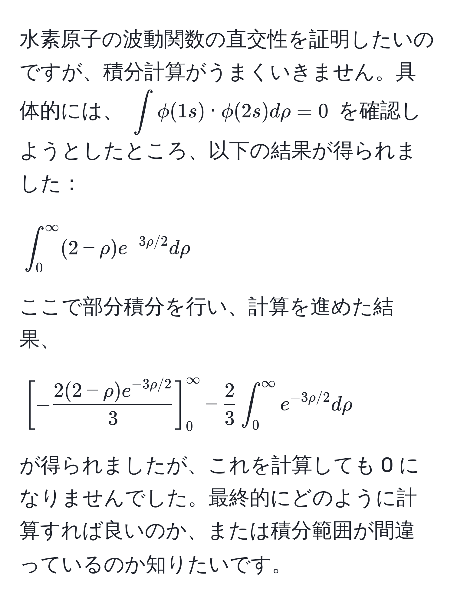 水素原子の波動関数の直交性を証明したいのですが、積分計算がうまくいきません。具体的には、 $∈t phi(1s) · phi(2s) drho = 0$ を確認しようとしたところ、以下の結果が得られました：

[
∈t_0^((∈fty) (2 - rho) e^-3rho/2) drho
]

ここで部分積分を行い、計算を進めた結果、

[
[- (2(2 - rho)e^(-3rho/2))/3 ]_0^((∈fty) - frac2)3 ∈t_0^((∈fty) e^-3rho/2) drho
]

が得られましたが、これを計算しても 0 になりませんでした。最終的にどのように計算すれば良いのか、または積分範囲が間違っているのか知りたいです。