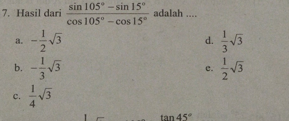 Hasil dari  (sin 105°-sin 15°)/cos 105°-cos 15°  adalah ....
a. - 1/2 sqrt(3)  1/3 sqrt(3)
d.
b. - 1/3 sqrt(3)  1/2 sqrt(3)
e.
c.  1/4 sqrt(3)
1
tan 45°