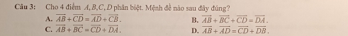 Cho 4 điểm A, B, C, D phân biệt. Mệnh đề nào sau đây đúng?
A. vector AB+vector CD=vector AD+vector CB. B. overline AB+overline BC+overline CD=overline DA.
C. vector AB+vector BC=vector CD+vector DA. D. overline AB+overline AD=overline CD+overline DB.