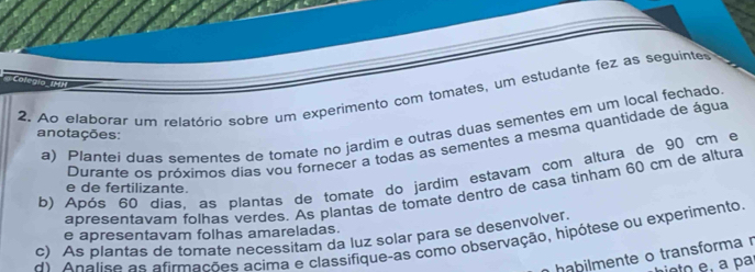 Ao elaborar um relatório sobre um experimento com tomates, um estudante fez as seguintes 
a) Plantei duas sementes de tomate no jardim e outras duas sementes em um local fechado 
anotações: 
Durante os próximos dias vou fornecer a todas as sementes a mesma quantidade de água 
b) Após 60 dias. as plantas de tomate do jardim estavam com altura de 90 cm e 
e de fertilizante. 
apresentavar folhas verdes. As plantas de tomate dentro de casa tinham 60 cm de altura 
e apresentavam folhas amareladas. 
d) Apalise as afirmações acima e classifique-as como observação, hipótese ou experimento. c) As plantas de tomate necessitam da luz solar para se desenvolver 
ha bilmente o transforma n 
hieto e, a par