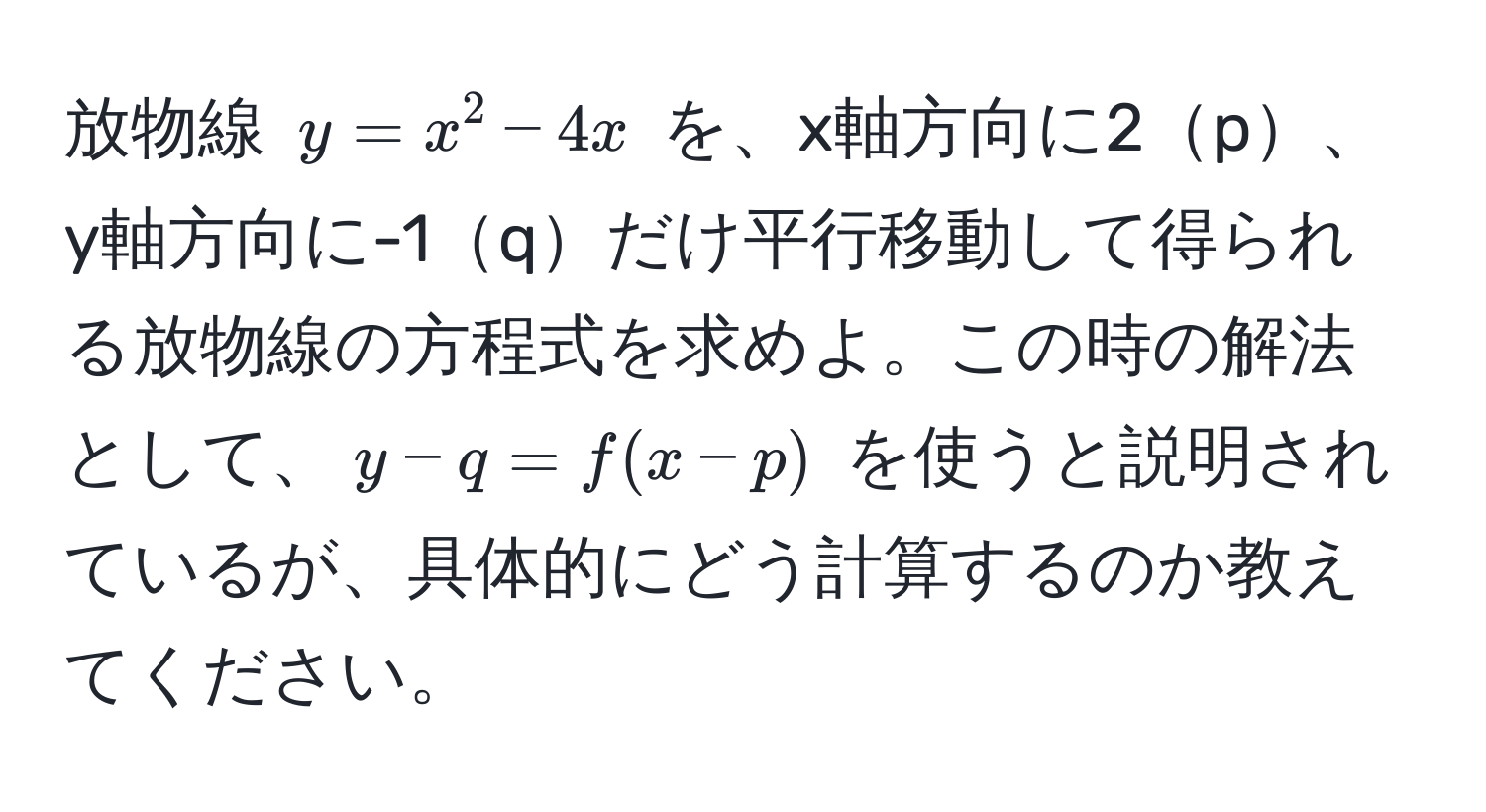 放物線 $y = x^2 - 4x$ を、x軸方向に2p、y軸方向に-1qだけ平行移動して得られる放物線の方程式を求めよ。この時の解法として、$y - q = f(x - p)$ を使うと説明されているが、具体的にどう計算するのか教えてください。