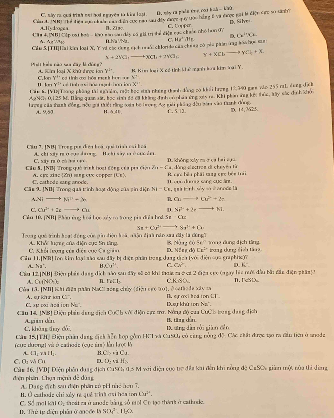C. xảy ra quá trình oxi hoá nguyên tử kim loại. D. xảy ra phản ứng oxi hoá - khứ.
Câu 3. [NB] Thế điện cực chuẩn của điện cực nào sau đãy được quy ước bằng 0 và được gọi là điện cực so sánh?
A.Hydrogen. B. Zinc. C. Copper D. Silver.
Câu 4.[NB] Cập oxi hoá - khử nào sau đây có giá trị thế điện cực chuẩn nhỏ hơn 0?
D. Cu^(2+)/Cu.
A. A g^+/Ag. B.Na'/Na.
C. Hg^(2+)/Hg.
Câu 5.[TH]Hai kim loại X, Y và các dung dịch muối chloride của chúng có các phản ứng hóa học sau:
X+2YCl_3to XCl_2+2YCl_2; Y+XCl_2to YCl_2+X.
Phát biểu nào sau đây là đúng?
A. Kim loại X khử được ion Y^(2+). B. Kim loại X có tính khử mạnh hơn kim loại Y.
C.Ion Y^(3+) có tính oxi hóa mạnh hơn ion X^(2+)
D. Ion Y^2 có tính oxi hỏa mạnh hơn ion X^(2+)· .
Câu 6. [VD]Trong phòng thí nghiệm, một học sinh nhúng thanh đồng có khối lượng 12,340 gam vào 255 mL dung dịch
AgNO₃ 0,125 M. Bằng quan sát, học sinh đó đã khãng định có phản ứng xảy ra. Khi phân ứng kết thúc, hãy xác định khối
lượng của thanh đồng, nếu giả thiết rằng toàn bộ lượng Ag giải phóng đều bám vào thanh đồng.
A. 9,60. 6,40. C. 5,12. D. 14,7625.
B.
Câu 7. [NB] Trong pin điện hoá, quá trình oxi hoá
A. chỉ xảy ra ở cực dương. B.chỉ xảy ra ở cực âm.
C. xảy ra ở cả hai cực. D. không xảy ra ở cả hai cực.
Câu 8. [NB] Trong quá trình hoạt động của pin điện Zn-Cu , dòng electron di chuyển từ
A. cực zinc (Zn) sang cực copper (Cu). B cực bên phải sang cực bên trái.
C. cathode sang anode. D. cực dương sang cực âm.
Câu 9. [NB] Trong quá trình hoạt động của pin điện Ni-Cu , quá trình xảy ra ở anode là
A. Nito Ni^(2+)+2e. B. Cuto Cu^(2+)+2e.
C. Cu^(2+)+2eto Cu D. Ni^(2+)+2e Ni.
Câu 10. [NB] Phản ứng hoá học xảy ra trong pin điện hoá Sn-Cu
Sn+Cu^(2+)to Sn^(2+)+Cu
Trong quá trình hoạt động của pin điện hoá, nhận định nào sau đây là đúng?
A. Khối lượng của điện cực Sn tăng. B. Nồng dhat QSn^(2+) trong dung dịch tăng.
C. Khối lượng của điện cực Cu giảm. D. Nồng d Cu^(2+) trong dung dịch tăng.
Câu 11.[NB] Ion kim loại nào sau đây bị điện phân trong dung dịch (với điện cực graphite)?
A. Na^+. B. Cu^(2+). C. Ca^(2+). D. K⁺.
Câu 12.[NB] Điện phân dung dịch nào sau đây sẽ có khí thoát ra ở cả 2 điện cực (ngay lúc mới đầu bắt đầu điện phân)?
A. Cu(NO_3)_2 B. FeCl_2. C. K_2SO_4. D. FeSO_4.
Câu 13. [NB] Khi điện phân NaCl nóng chảy (điện cực trơ), ở cathode xảy ra
A. sự khử ion Cl. B. sự oxi hoá ion Cl .
C. sự oxi hoá ion Na*. D.sự khử ion Na^+.
Câu 14. [NB] Điện phân dung dịch CuCl_2 với điện cực trơ. Nồng độ của CuCl_2 trong dung dịch
A.giàm dần. B. tăng dần.
C. không thay đổi. D. tăng dần rồi giảm dần.
Câu 15.[TH] Điện phân dung dịch hỗn hợp gồm HCl và CuSO_4 có cùng nồng độ. Các chất được tạo ra đầu tiên ở anode
(cực dương) và ở cathode (cực âm) lần lượt là
A. Cl_2 và H_2. B. Cl_2 và Cu.
C. O_2 và Cu. D. O_2 và H_2.
Câu 16. [VD] Điện phân dung dịch CuSO_40 0,5 M với điện cực trơ đến khi đến khi nồng độ CuSO₄ giảm một nửa thì dừng
điện phân. Chọn mệnh đề dúng
A. Dung dịch sau điện phân có pH nhỏ hơn 7.
B. overline  cathode chi xảy ra quá trình oxi hóa ion Cu^(2+).
C. Số mol khí O_2 thoát ra ở anode bằng số mol Cu tạo thành ở cathode.
D. Thứ tự điện phân ở anode là SO_4^((2-),H_2)O.