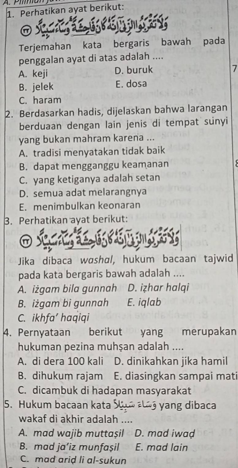 Piman
1. Perhatikan ayat berikut:

Terjemahan kata bergaris bawah pada
penggalan ayat di atas adalah ....
A. keji D. buruk
7
B. jelek E. dosa
C. haram
2. Berdasarkan hadis, dijelaskan bahwa larangan
berduaan dengan lain jenis di tempat sunyi
yang bukan mahram karena ...
A. tradisi menyatakan tidak baik
B. dapat mengganggu keamanan
C. yang ketiganya adalah setan
D. semua adat melarangnya
E. menimbulkan keonaran
3. Perhatikan ayat berikut:
Jika dibaca washal, hukum bacaan tajwid
pada kata bergaris bawah adalah ....
A. iżgam bila gunnah D. iẓhar halqi
B. iżgam bi gunnah E. iqlab
C. ikhfa’ haqiqi
4. Pernyataan berikut yang merupakan
hukuman pezina muhşan adalah ....
A. di dera 100 kali D. dinikahkan jika hamil
B. dihukum rajam E. diasingkan sampai mati
C. dicambuk di hadapan masyarakat
5. Hukum bacaan kata yang dibaca
wakaf di akhir adalah ....
A. mad wajib muttaşil D. mad iwaḍ
B. mad ja’iz munfaşil E. mad lain
C. mad ariḍ li al-sukun