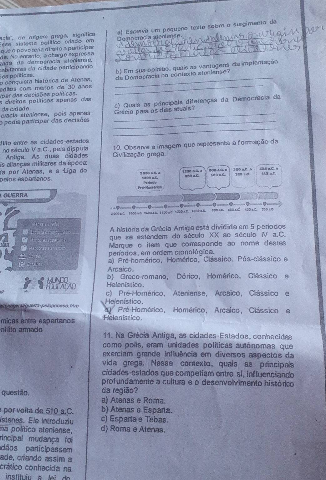 acla'', de origem grega, sígnifica a) Escreva um pequeno texto sobre o surgimento da
_
Esse sistema político criado em Democracia ateniense.
que o povo teria direito a participar_
de. No entanto, a charge expressa
zada da demoçracia ateniense,
nabitantes da cidade participando
Ses políticas. b) Em sua opinião, quais as vantagens da implantação
o conquista histórica de Atenas, _da Democracia no contexto ateniense?
adãos com menos de 30 anos_
ipar das decisões políticas.
s direitos políticos apenas das
da cidade. c) Quais as principais diferenças da Democracia da
cracia ateniense, pois apenas _Grécia para os dias atuais?
o podia participar das decisões_
_
flito entre as cidades estados
no século V a.C., pela disputa 10. Observe a imagem que representa a formação da
Antiga. As duas cidades Civilização grega.
is alianças militares da época
da por Atenas, e a Liga do 2000 aC. s 1200 aC a 500 a.C. 2 500 aC. a 33B aC. a 145 aC.
pelos espartanos. 1200 aC. 6D0 a.C. 500 aC. 336 a.C.
Periodo
Pré-Momérica
GUERRA
● ● . (
2 000aC. 1000 aC. 1600AC. 1400C. 1200 aC. 1000 aC. 800 mC. 400 aC 400 aC. 200 aC
L         
S Escaita à confederados A história da Grécia Antiga está dividida em 5 períodos
Manobras esparianas que se estendem do século XX ao século IV a.C.
Mansbra 050 Marque o item que corresponde ao nome destes
=h Cidades períodos, em ordem cronológica.
Beug ln a a) Pré-homérico, Homérico, Clássico, Pós-clássico e
Arcaico.
MUNDO b) Greco-romano, Dórico, Homérico, Clássico e
EDUCAÇAO Helenístico.
c) Pré-Homérico, Ateniense, Arcaico, Clássico e
storiageral/guerra-peloponeso.htm Helenístico.
d) Pré-Homérico, Homérico, Arcaico, Clássicoe
micas entre espartanos Helenistico.
nf lito armado
11. Na Grécia Antiga, as cidades-Estados, conhecidas
como polis, eram unidades políticas autônomas que
exerciam grande influência em diversos aspectos da
vida grega. Nesse contexto, quais as principais
cidades-estados que competiam entre si, influenciando
profundamente a cultura e o desenvolvimento histórico
questão. da região?
a) Atenas e Roma.
por volta de 510 a.C. b) Atenas e Esparta.
ístenes. Ele introduziu c) Esparta e Tebas.
ma político ateniense, d) Roma e Atenas.
rincipal mudança foi
dãos participassem
ade, criando assim a
crático conhecida na
instituiu a lei  do