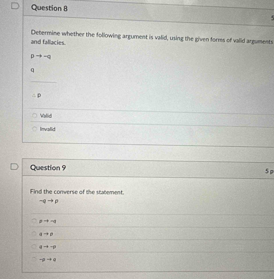 Determine whether the following argument is valid, using the given forms of valid arguments
and fallacies.
pto sim q
q
p
Valid
Invalid
Question 9
5 p
Find the converse of the statement.
sim qto p
pto -q
qto p
qto sim p
sim pto q