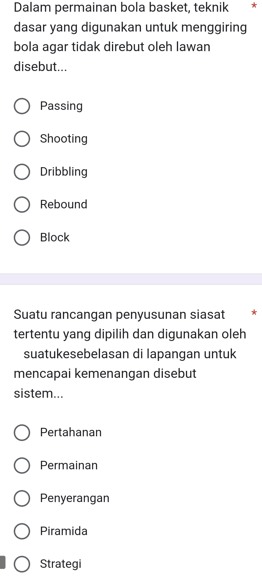 Dalam permainan bola basket, teknik *
dasar yang digunakan untuk menggiring
bola agar tidak direbut oleh lawan
disebut...
Passing
Shooting
Dribbling
Rebound
Block
Suatu rancangan penyusunan siasat *
tertentu yang dipilih dan digunakan oleh
suatukesebelasan di lapangan untuk
mencapai kemenangan disebut
sistem...
Pertahanan
Permainan
Penyerangan
Piramida
Strategi