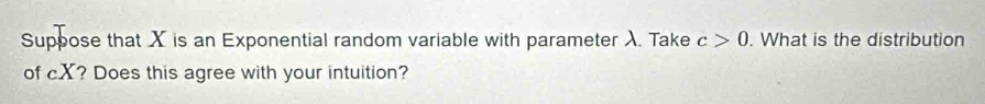 Suppose that X is an Exponential random variable with parameter λ. Take c>0. What is the distribution 
of cX? Does this agree with your intuition?