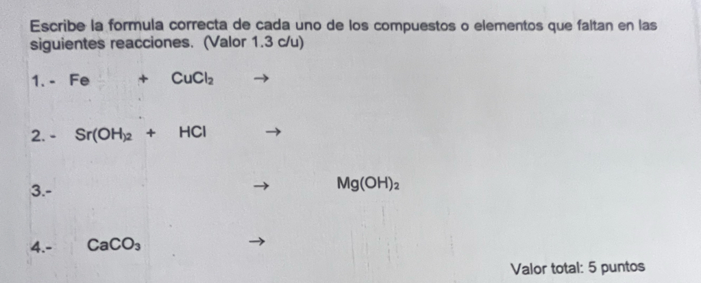 Escribe la formula correcta de cada uno de los compuestos o elementos que faltan en las 
siguientes reacciones. (Valor 1.3 c/u) 
1. - Fe +CuCl_2
2. - Sr(OH_)2+HCl
3.-
Mg(OH)_2
4.- CaCO_3
Valor total: 5 puntos