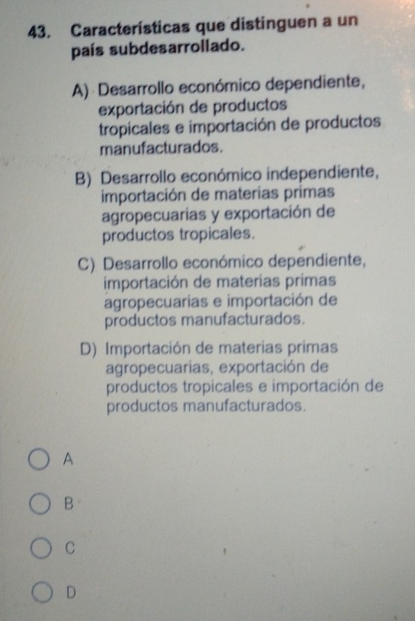 Características que distinguen a un
país subdesarrollado.
A) Desarrollo económico dependiente,
exportación de productos
tropicales e importación de productos
manufacturados.
B) Desarrollo económico independiente,
importación de materias primas
agropecuarías y exportación de
productos tropicales.
C) Desarrollo económico dependiente,
importación de materias primas
agropecuarias e importación de
productos manufacturados.
D) Importación de materias primas
agropecuarias, exportación de
productos tropicales e importación de
productos manufacturados.
A
B
C
D