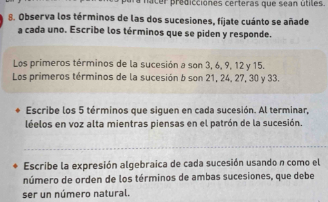 ra nacer predicciones certeras que sean útiles. 
8. Observa los términos de las dos sucesiones, fíjate cuánto se añade 
a cada uno. Escribe los términos que se piden y responde. 
Los primeros términos de la sucesión a son 3, 6, 9, 12 y 15. 
Los primeros términos de la sucesión b son 21, 24, 27, 30 y 33. 
Escribe los 5 términos que siguen en cada sucesión. Al terminar, 
léelos en voz alta mientras piensas en el patrón de la sucesión. 
Escribe la expresión algebraica de cada sucesión usando n como el 
número de orden de los términos de ambas sucesiones, que debe 
ser un número natural.