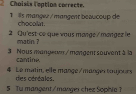 Choisis l'option correcte. 
1 Ils mangez / mangent beaucoup de 
chocolat. 
2 Qu'est-ce que vous mange / mangez le 
matin ? 
3 Nous mangeons / mangent souvent à la 
cantine. 
4 Le matin, elle mange / manges toujours 
des céréales. 
5 Tu mangent / manges chez Sophie ?