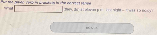 Put the given verb in brackets in the correct tense 
What □ (they, do) at eleven p.m. last night — it was so noisy? 
BÔ QUA