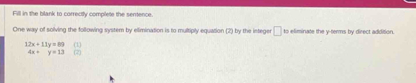 Fill in the blank to correctly complete the sentence. 
One way of solving the following system by elimination is to multiply equation (2) by the integer □ to eliminate the y -terms by direct addition.
12x+11y=89 (1)
4x+y=13 (2)