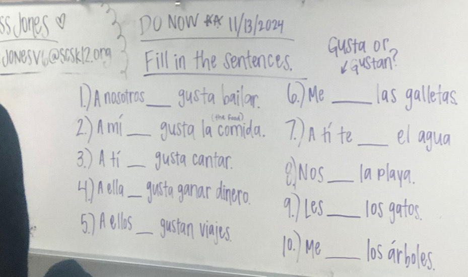 is lones DO NOW 11B12029 
Gusta or. 
doves wiasesk2ong Fill in the sentences. u qustan? 
1)Anosdras_ gusta bailar. (0. ) Mei _las galletas 
(the food) 
2)Ami _gusta la comida. 7. Atite _el agua 
3. )Atí _gusta cantar. BNos_ 1a playa. 
4) Aella_ guita ganar dinero. 9. les _l0s gatos. 
5. 7 Hellos _gustan viajes. 10) He _las arboles