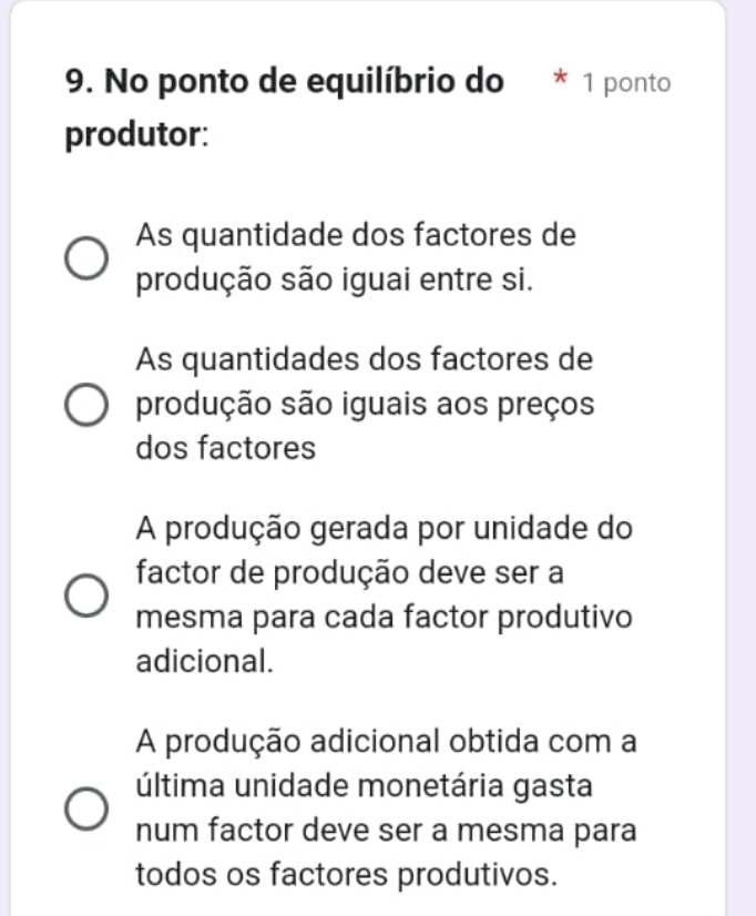 No ponto de equilíbrio do * 1 ponto
produtor:
As quantidade dos factores de
produção são iguai entre si.
As quantidades dos factores de
produção são iguais aos preços
dos factores
A produção gerada por unidade do
factor de produção deve ser a
mesma para cada factor produtivo
adicional.
A produção adicional obtida com a
última unidade monetária gasta
num factor deve ser a mesma para
todos os factores produtivos.